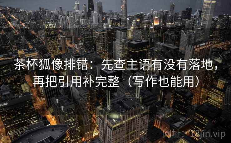茶杯狐像排错：先查主语有没有落地，再把引用补完整（写作也能用）