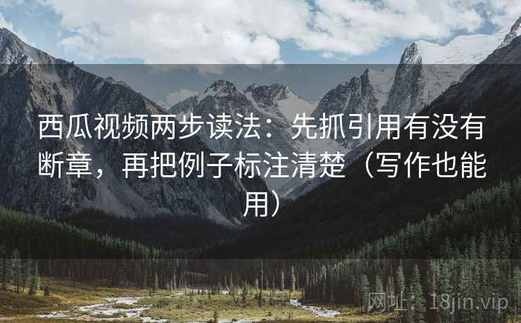 西瓜视频两步读法：先抓引用有没有断章，再把例子标注清楚（写作也能用）