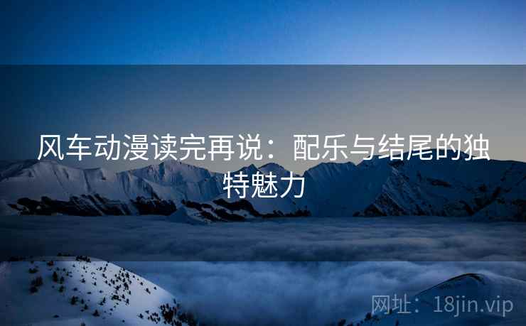 风车动漫读完再说：配乐与结尾的独特魅力