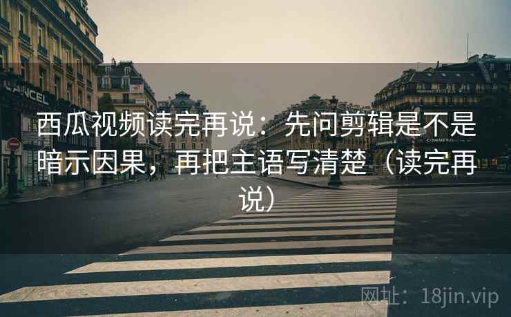西瓜视频读完再说：先问剪辑是不是暗示因果，再把主语写清楚（读完再说）