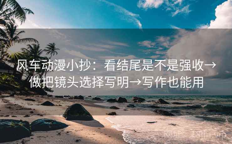 风车动漫小抄：看结尾是不是强收→做把镜头选择写明→写作也能用