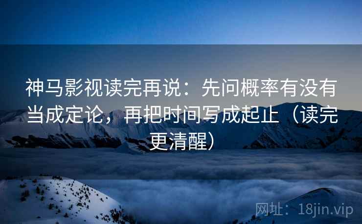 神马影视读完再说：先问概率有没有当成定论，再把时间写成起止（读完更清醒）