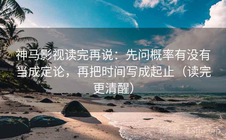 神马影视读完再说：先问概率有没有当成定论，再把时间写成起止（读完更清醒）