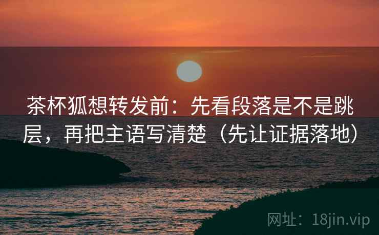 茶杯狐想转发前：先看段落是不是跳层，再把主语写清楚（先让证据落地）