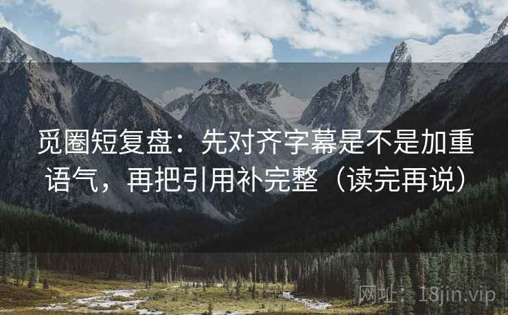 觅圈短复盘：先对齐字幕是不是加重语气，再把引用补完整（读完再说）