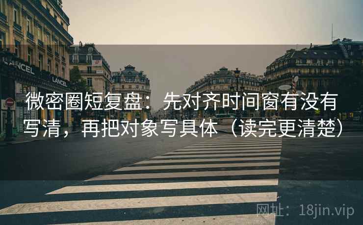 微密圈短复盘:先对齐时间窗有没有写清,再把对象写具体(读完更清楚) 微密圈短复盘:先对齐时间窗有没有写清,再把对象写具体(读完更清楚)