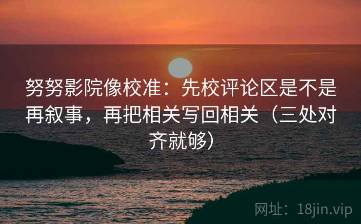 努努影院像校准：先校评论区是不是再叙事，再把相关写回相关（三处对齐就够）