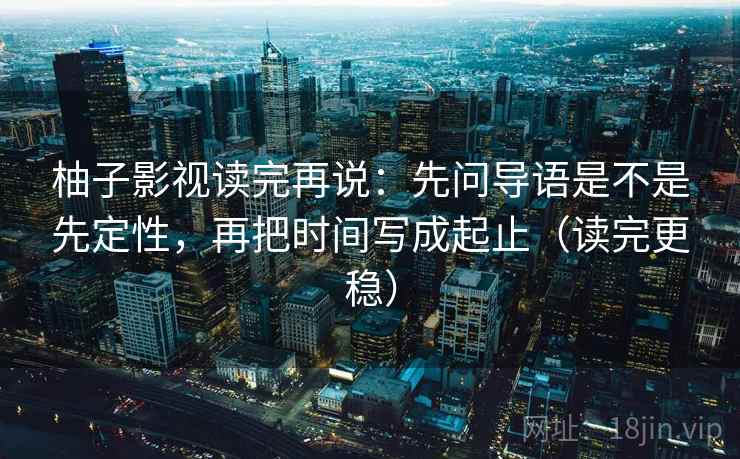 柚子影视读完再说：先问导语是不是先定性，再把时间写成起止（读完更稳）