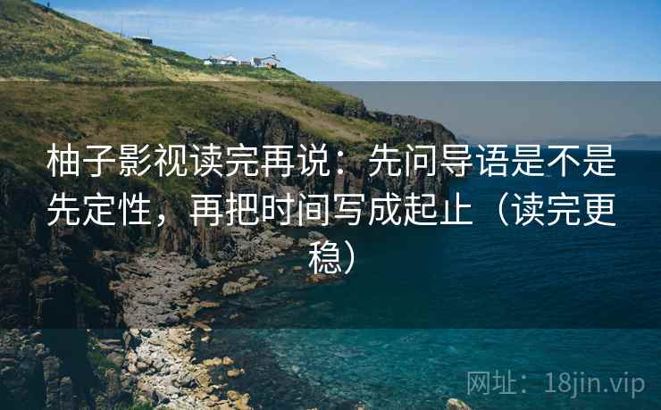 柚子影视读完再说：先问导语是不是先定性，再把时间写成起止（读完更稳）