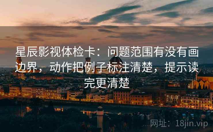 星辰影视体检卡：问题范围有没有画边界，动作把例子标注清楚，提示读完更清楚
