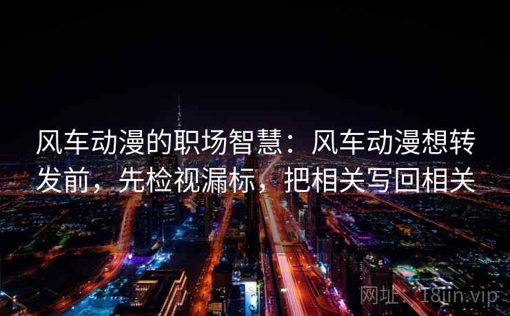 风车动漫的职场智慧:风车动漫想转发前,先检视漏标,把相关写回相关 风车动漫的职场智慧:风车动漫想转发前,先检视漏标,把相关写回相关