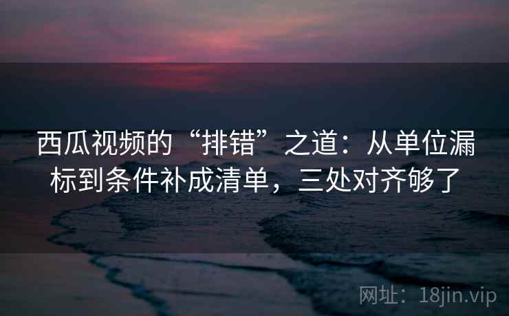 西瓜视频的“排错”之道:从单位漏标到条件补成清单,三处对齐够了 西瓜视频的“排错”之道:从单位漏标到条件补成清单,三处对齐够了