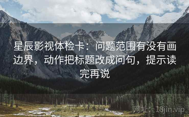 星辰影视体检卡:问题范围有没有画边界,动作把标题改成问句,提示读完再说 星辰影视体检卡:问题范围有没有画边界,动作把标题改成问句,提示读完再说