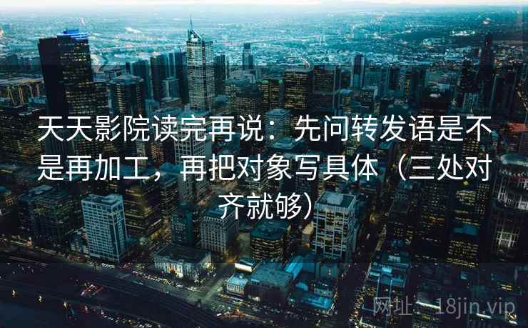 天天影院读完再说：先问转发语是不是再加工，再把对象写具体（三处对齐就够）