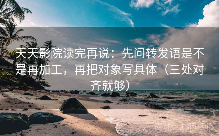 天天影院读完再说：先问转发语是不是再加工，再把对象写具体（三处对齐就够）