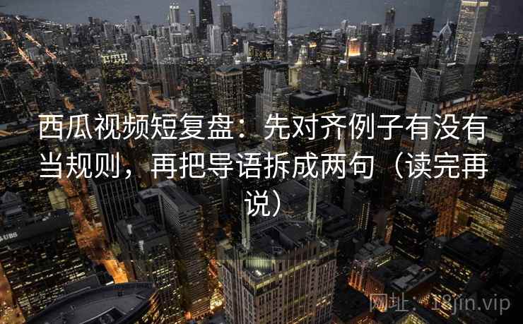 西瓜视频短复盘:先对齐例子有没有当规则,再把导语拆成两句(读完再说) 西瓜视频短复盘:先对齐例子有没有当规则,再把导语拆成两句(读完再说)