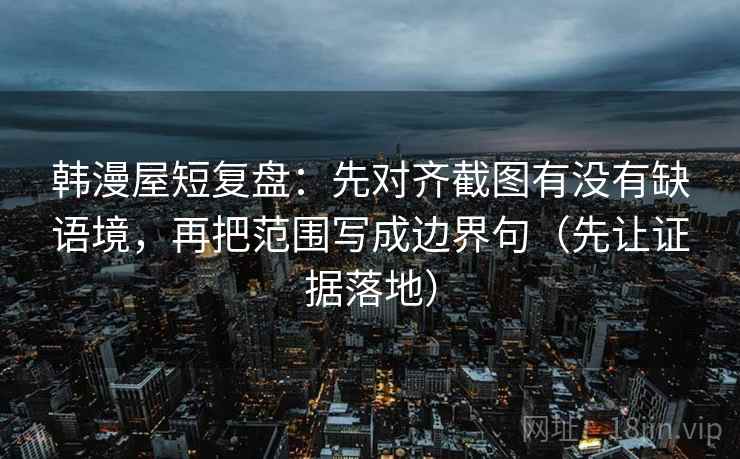 韩漫屋短复盘：先对齐截图有没有缺语境，再把范围写成边界句（先让证据落地）