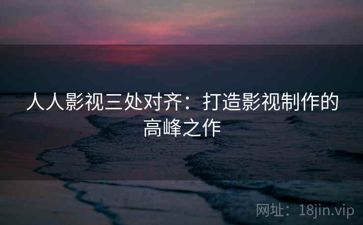人人影视三处对齐:打造影视制作的高峰之作 人人影视三处对齐:打造影视制作的高峰之作