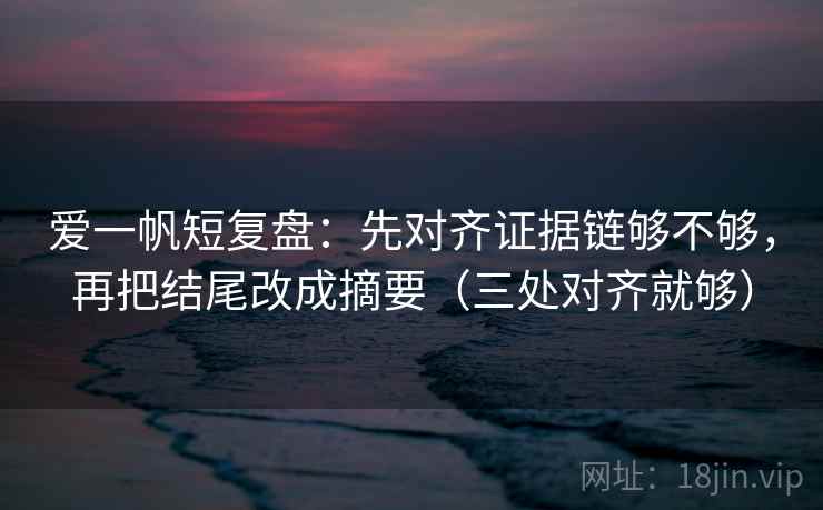 爱一帆短复盘：先对齐证据链够不够，再把结尾改成摘要（三处对齐就够）