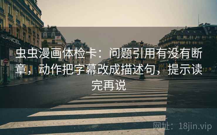 虫虫漫画体检卡：问题引用有没有断章，动作把字幕改成描述句，提示读完再说