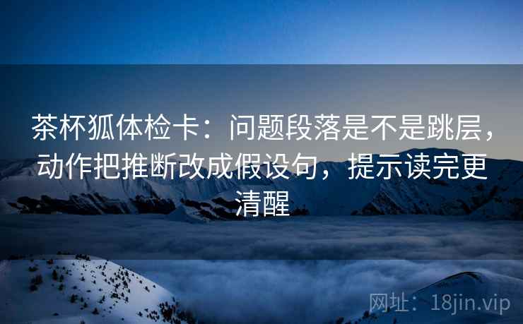茶杯狐体检卡：问题段落是不是跳层，动作把推断改成假设句，提示读完更清醒