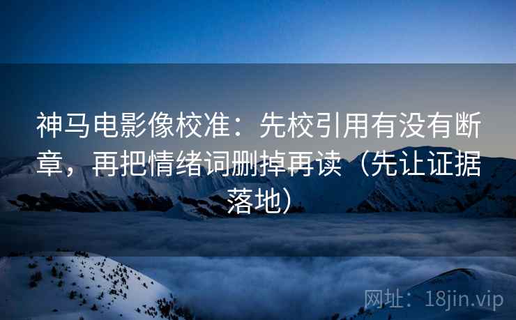 神马电影像校准：先校引用有没有断章，再把情绪词删掉再读（先让证据落地）