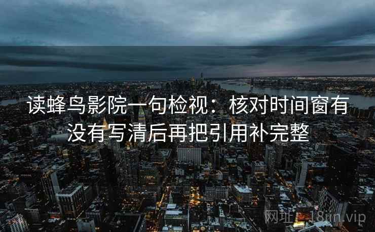 读蜂鸟影院一句检视:核对时间窗有没有写清后再把引用补完整 读蜂鸟影院一句检视:核对时间窗有没有写清后再把引用补完整